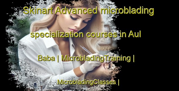 Skinart Advanced microblading specialization courses in Aul Baba | MicrobladingTraining | MicrobladingClasses | SkinartTraining-Russian Federation